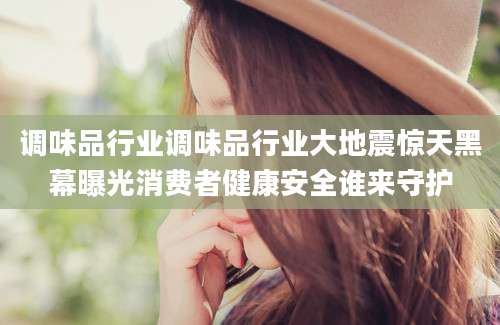 调味品行业调味品行业大地震惊天黑幕曝光消费者健康安全谁来守护