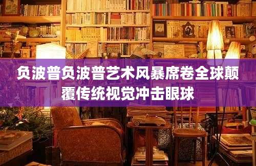 负波普负波普艺术风暴席卷全球颠覆传统视觉冲击眼球