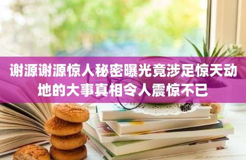 谢源谢源惊人秘密曝光竟涉足惊天动地的大事真相令人震惊不已