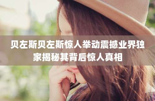贝左斯贝左斯惊人举动震撼业界独家揭秘其背后惊人真相