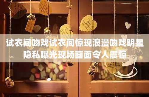 试衣间吻戏试衣间惊现浪漫吻戏明星隐私曝光现场画面令人震惊