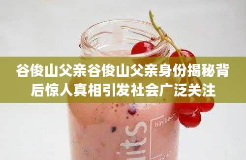谷俊山父亲谷俊山父亲身份揭秘背后惊人真相引发社会广泛关注