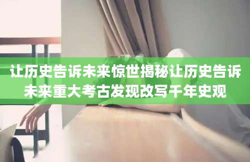 让历史告诉未来惊世揭秘让历史告诉未来重大考古发现改写千年史观