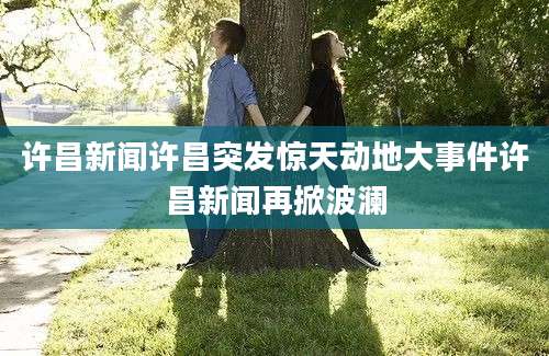 许昌新闻许昌突发惊天动地大事件许昌新闻再掀波澜