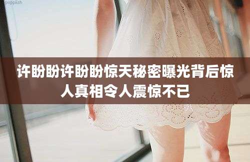 许盼盼许盼盼惊天秘密曝光背后惊人真相令人震惊不已