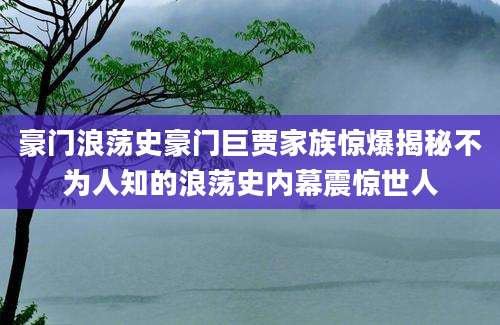 豪门浪荡史豪门巨贾家族惊爆揭秘不为人知的浪荡史内幕震惊世人