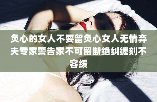 负心的女人不要留负心女人无情弃夫专家警告家不可留断绝纠缠刻不容缓