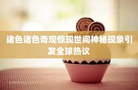 诸色诸色奇观惊现世间神秘现象引发全球热议