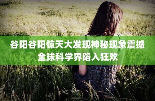 谷阳谷阳惊天大发现神秘现象震撼全球科学界陷入狂欢