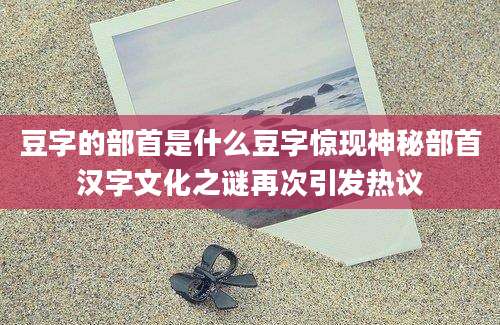 豆字的部首是什么豆字惊现神秘部首汉字文化之谜再次引发热议