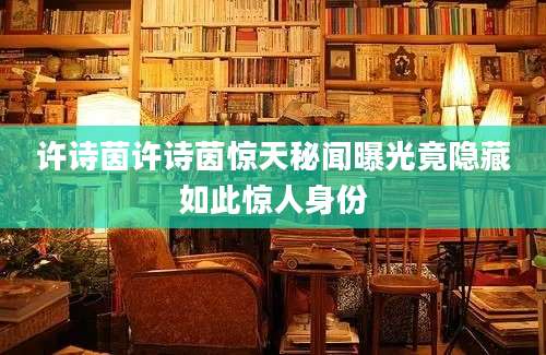 许诗茵许诗茵惊天秘闻曝光竟隐藏如此惊人身份