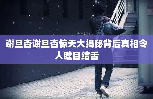 谢旦杏谢旦杏惊天大揭秘背后真相令人瞠目结舌