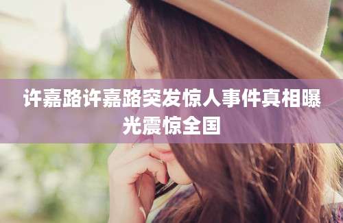 许嘉路许嘉路突发惊人事件真相曝光震惊全国