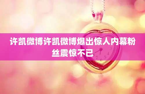 许凯微博许凯微博爆出惊人内幕粉丝震惊不已