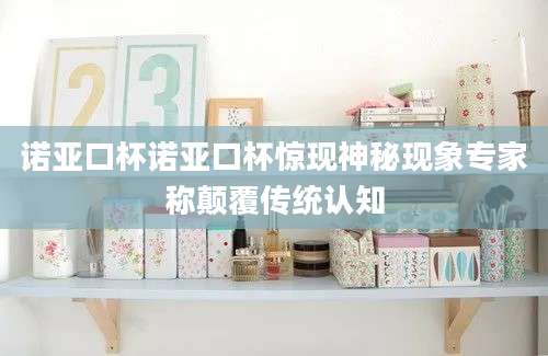 诺亚口杯诺亚口杯惊现神秘现象专家称颠覆传统认知