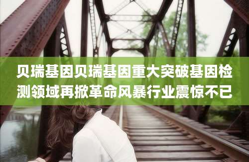 贝瑞基因贝瑞基因重大突破基因检测领域再掀革命风暴行业震惊不已