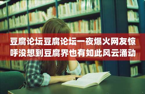 豆腐论坛豆腐论坛一夜爆火网友惊呼没想到豆腐界也有如此风云涌动