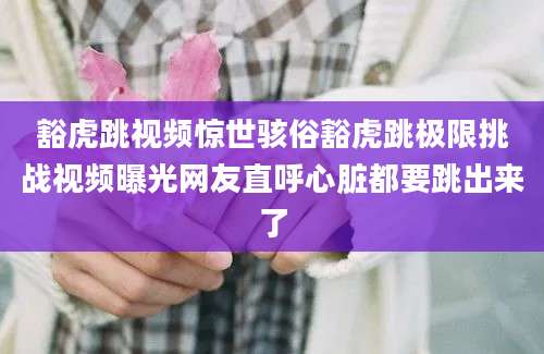 豁虎跳视频惊世骇俗豁虎跳极限挑战视频曝光网友直呼心脏都要跳出来了
