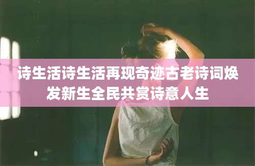 诗生活诗生活再现奇迹古老诗词焕发新生全民共赏诗意人生