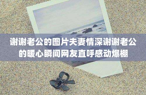 谢谢老公的图片夫妻情深谢谢老公的暖心瞬间网友直呼感动爆棚
