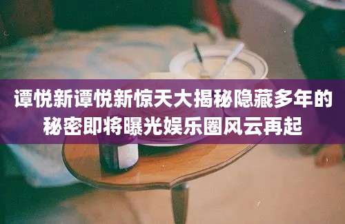 谭悦新谭悦新惊天大揭秘隐藏多年的秘密即将曝光娱乐圈风云再起