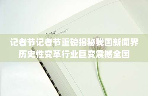 记者节记者节重磅揭秘我国新闻界历史性变革行业巨变震撼全国