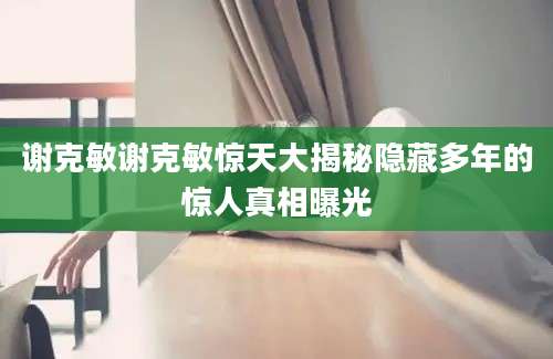 谢克敏谢克敏惊天大揭秘隐藏多年的惊人真相曝光