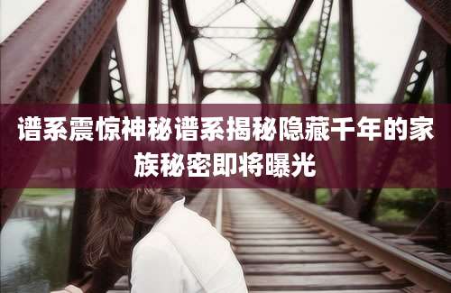 谱系震惊神秘谱系揭秘隐藏千年的家族秘密即将曝光