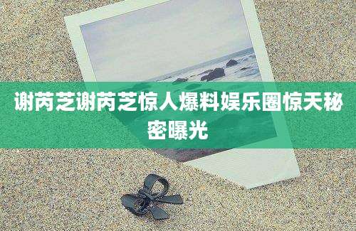 谢芮芝谢芮芝惊人爆料娱乐圈惊天秘密曝光