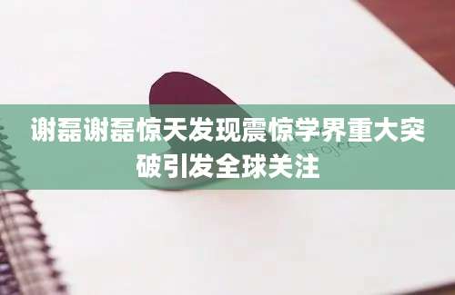 谢磊谢磊惊天发现震惊学界重大突破引发全球关注