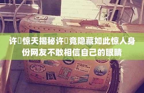 许玥惊天揭秘许玥竟隐藏如此惊人身份网友不敢相信自己的眼睛