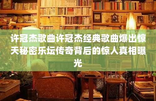 许冠杰歌曲许冠杰经典歌曲爆出惊天秘密乐坛传奇背后的惊人真相曝光