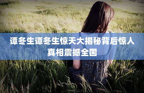 谭冬生谭冬生惊天大揭秘背后惊人真相震撼全国