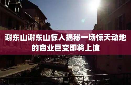 谢东山谢东山惊人揭秘一场惊天动地的商业巨变即将上演