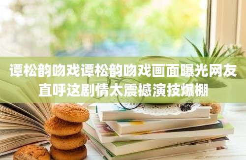 谭松韵吻戏谭松韵吻戏画面曝光网友直呼这剧情太震撼演技爆棚