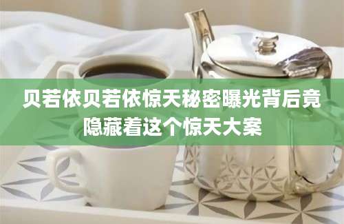 贝若依贝若依惊天秘密曝光背后竟隐藏着这个惊天大案