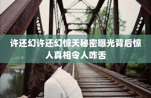 许还幻许还幻惊天秘密曝光背后惊人真相令人咋舌