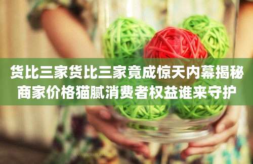 货比三家货比三家竟成惊天内幕揭秘商家价格猫腻消费者权益谁来守护
