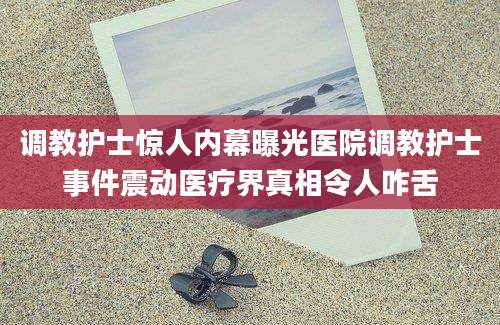 调教护士惊人内幕曝光医院调教护士事件震动医疗界真相令人咋舌