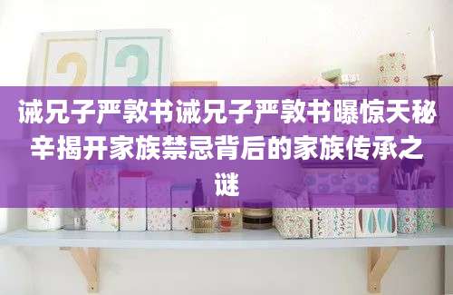 诫兄子严敦书诫兄子严敦书曝惊天秘辛揭开家族禁忌背后的家族传承之谜