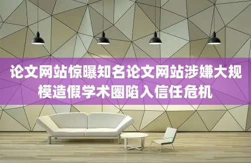 论文网站惊曝知名论文网站涉嫌大规模造假学术圈陷入信任危机