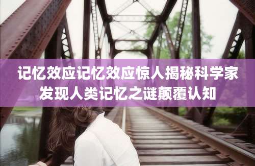 记忆效应记忆效应惊人揭秘科学家发现人类记忆之谜颠覆认知