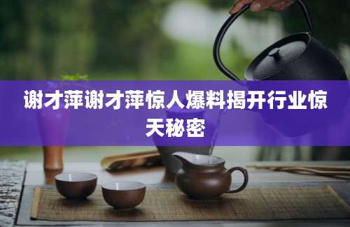 谢才萍谢才萍惊人爆料揭开行业惊天秘密