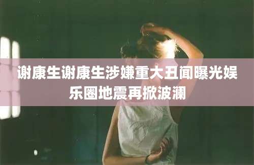 谢康生谢康生涉嫌重大丑闻曝光娱乐圈地震再掀波澜