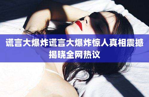 谎言大爆炸谎言大爆炸惊人真相震撼揭晓全网热议