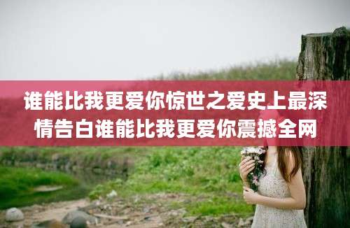 谁能比我更爱你惊世之爱史上最深情告白谁能比我更爱你震撼全网