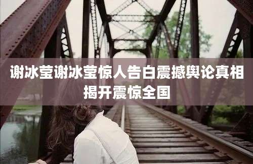 谢冰莹谢冰莹惊人告白震撼舆论真相揭开震惊全国