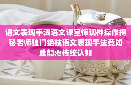 语文表现手法语文课堂惊现神操作揭秘老师独门绝技语文表现手法竟如此颠覆传统认知