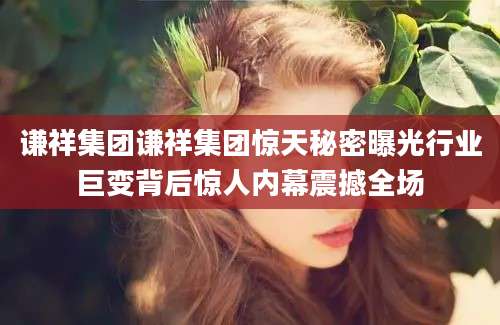 谦祥集团谦祥集团惊天秘密曝光行业巨变背后惊人内幕震撼全场