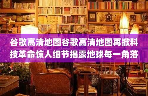 谷歌高清地图谷歌高清地图再掀科技革命惊人细节揭露地球每一角落